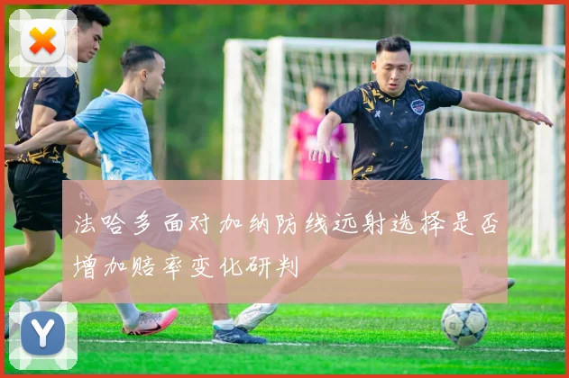 法哈多面对加纳防线远射选择是否增加赔率变化研判