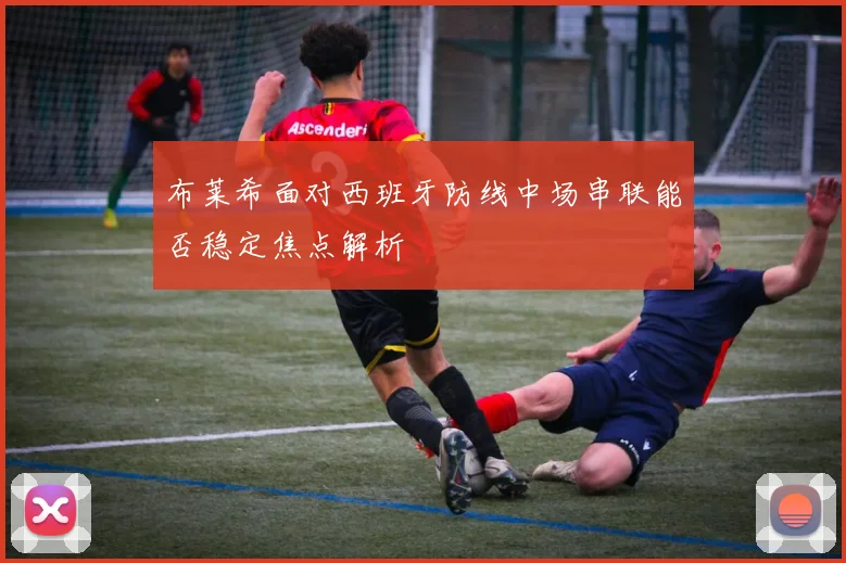 布莱希面对西班牙防线中场串联能否稳定焦点解析