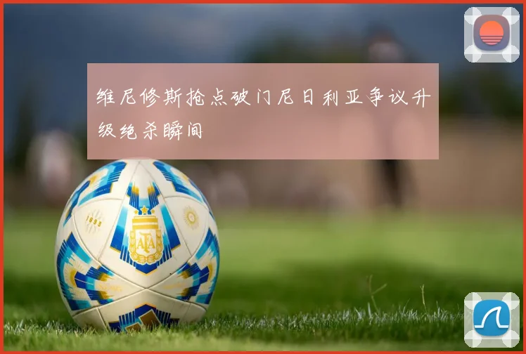 维尼修斯抢点破门尼日利亚争议升级绝杀瞬间