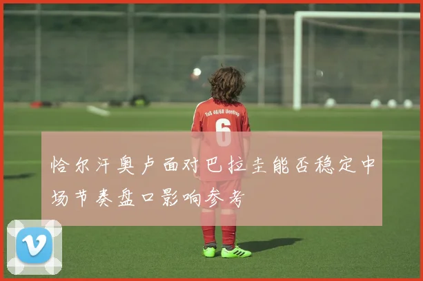 恰尔汗奥卢面对巴拉圭能否稳定中场节奏盘口影响参考
