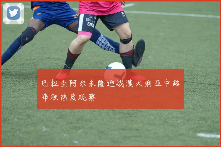 巴拉圭阿尔米隆迎战澳大利亚中路串联热度观察