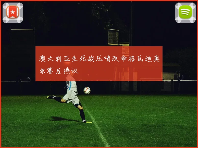 澳大利亚生死战压哨改命格瓦迪奥尔赛后热议