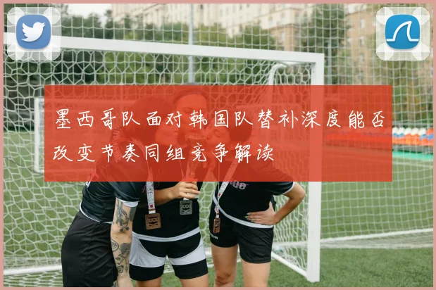 墨西哥队面对韩国队替补深度能否改变节奏同组竞争解读