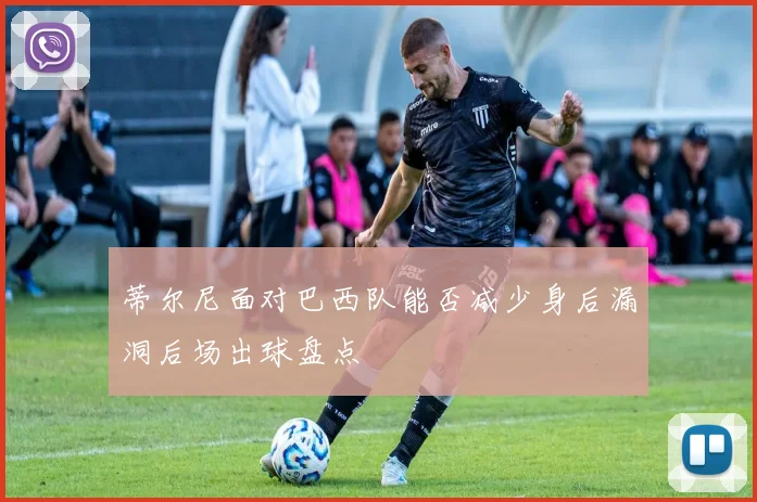蒂尔尼面对巴西队能否减少身后漏洞后场出球盘点