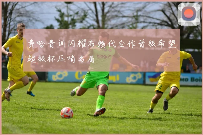 费哈青训闪耀布赖代合作晋级希望超级杯压哨名局