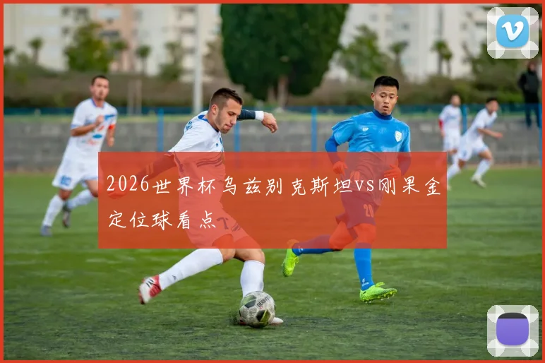 2026世界杯乌兹别克斯坦vs刚果金定位球看点