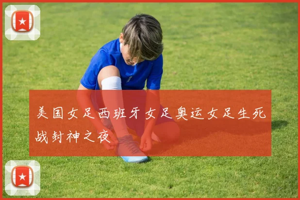 美国女足西班牙女足奥运女足生死战封神之夜