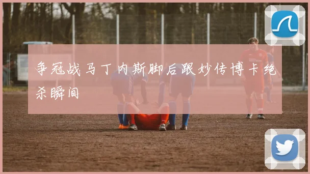 争冠战马丁内斯脚后跟妙传博卡绝杀瞬间