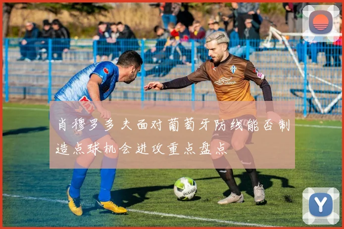 肖穆罗多夫面对葡萄牙防线能否制造点球机会进攻重点盘点