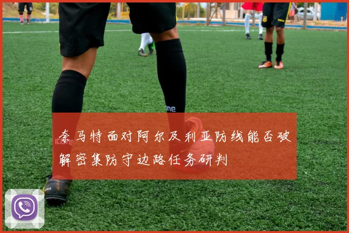 奈马特面对阿尔及利亚防线能否破解密集防守边路任务研判