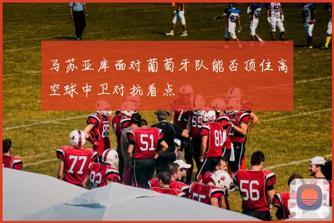 马苏亚库面对葡萄牙队能否顶住高空球中卫对抗看点