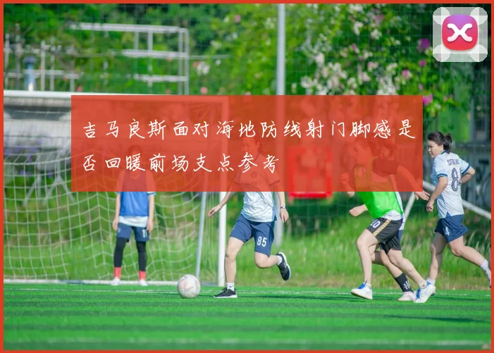 吉马良斯面对海地防线射门脚感是否回暖前场支点参考