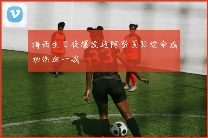梅西生日夜爆发迈阿密国际续命成功热血一战