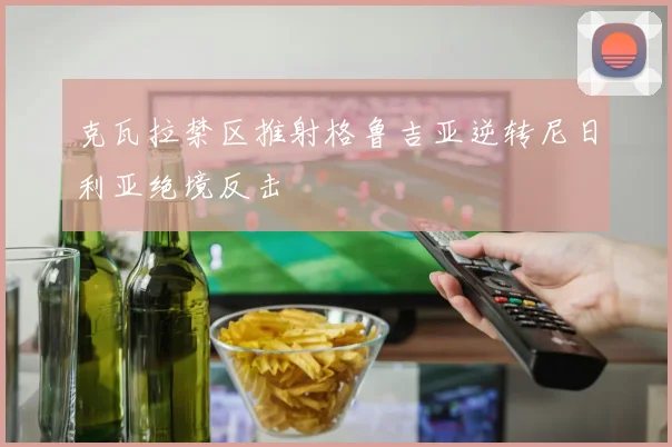 克瓦拉禁区推射格鲁吉亚逆转尼日利亚绝境反击