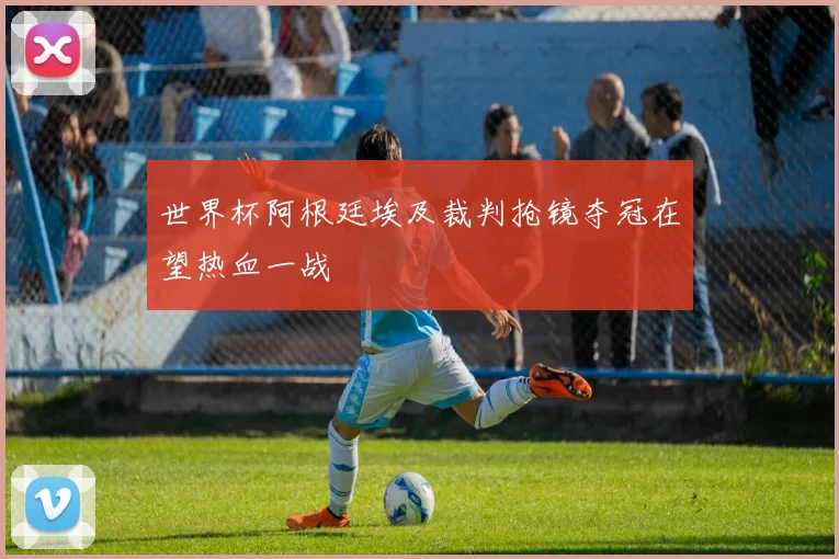 世界杯阿根廷埃及裁判抢镜夺冠在望热血一战