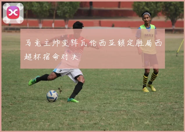 马竞主帅变阵瓦伦西亚锁定胜局西超杯宿命对决