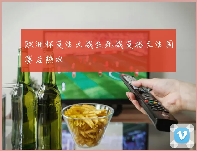 欧洲杯英法大战生死战英格兰法国赛后热议