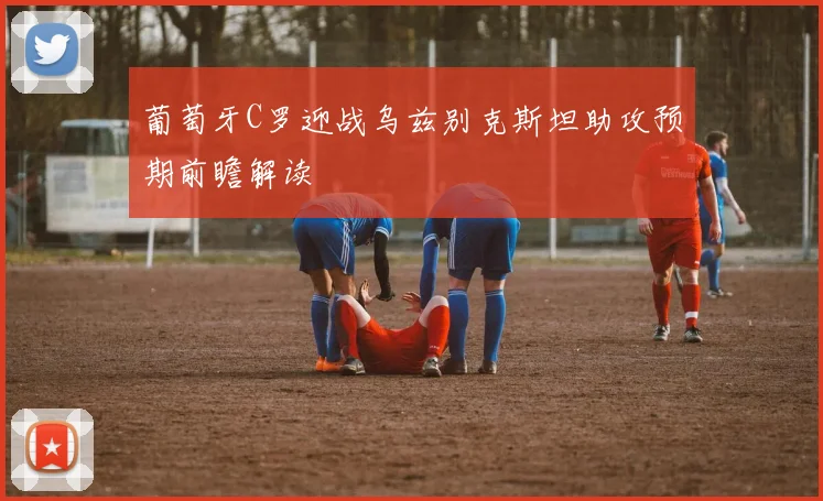 葡萄牙C罗迎战乌兹别克斯坦助攻预期前瞻解读