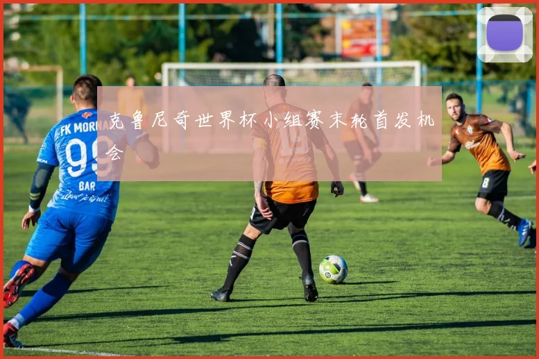 克鲁尼奇世界杯小组赛末轮首发机会