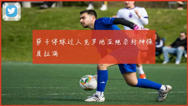 萨卡停球过人克罗地亚绝杀封神强度拉满
