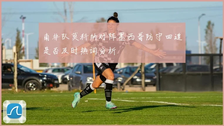 南非队莫科纳对阵墨西哥防守回追是否及时热词分析