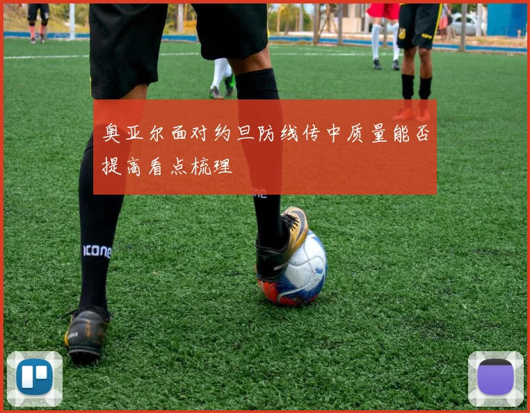 奥亚尔面对约旦防线传中质量能否提高看点梳理