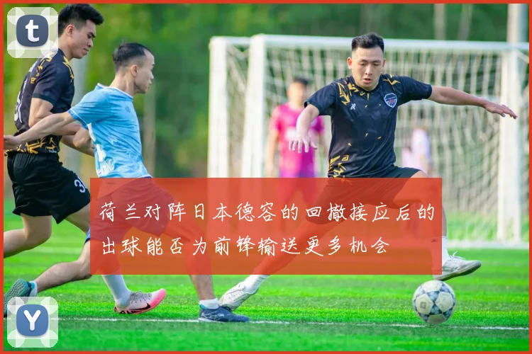 荷兰对阵日本德容的回撤接应后的出球能否为前锋输送更多机会