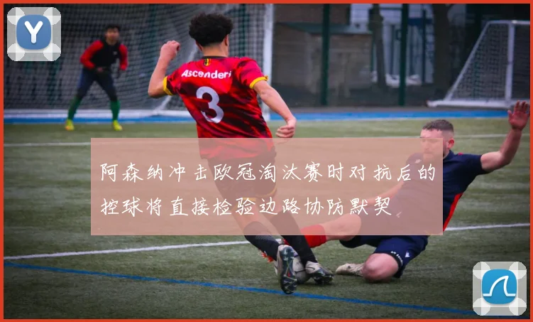 阿森纳冲击欧冠淘汰赛时对抗后的控球将直接检验边路协防默契