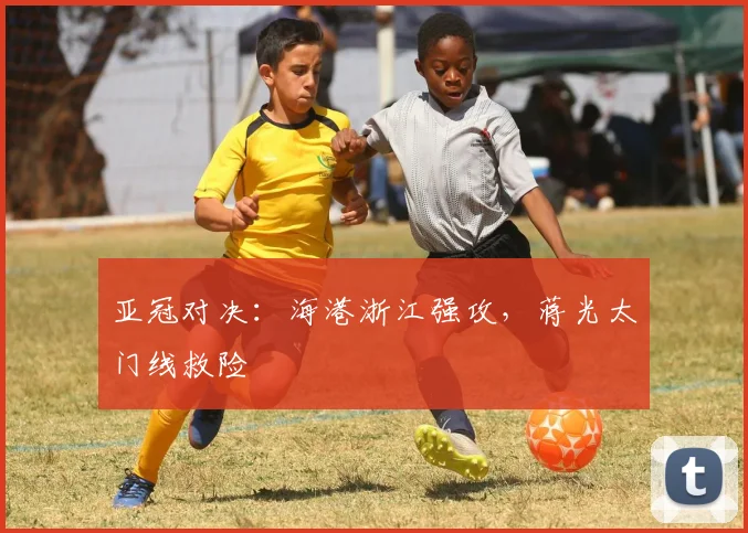 亚冠对决：海港浙江强攻，蒋光太门线救险