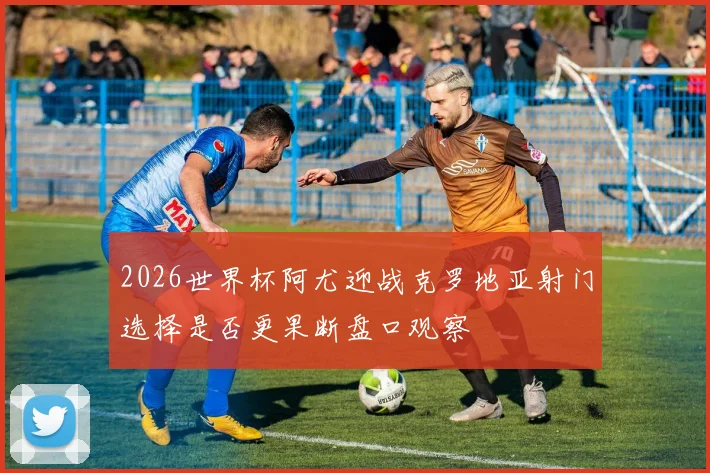 2026世界杯阿尤迎战克罗地亚射门选择是否更果断盘口观察
