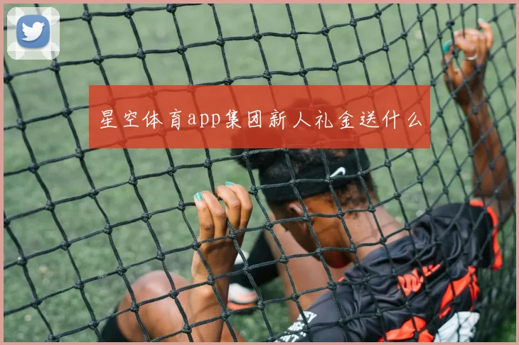 星空体育app集团新人礼金送什么