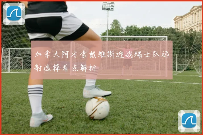 加拿大阿方索戴维斯迎战瑞士队远射选择看点解析