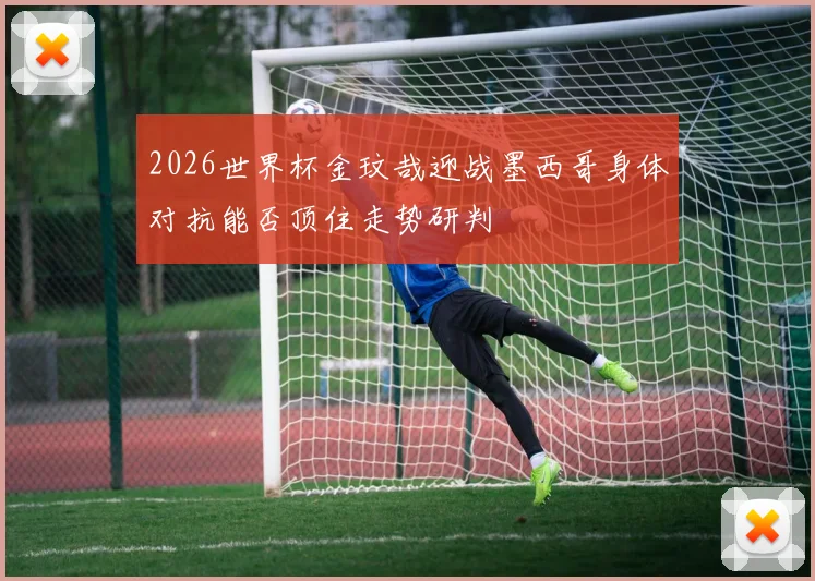 2026世界杯金玟哉迎战墨西哥身体对抗能否顶住走势研判