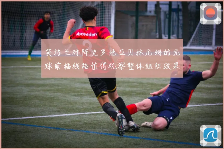 英格兰对阵克罗地亚贝林厄姆的无球前插线路值得观察整体组织效果