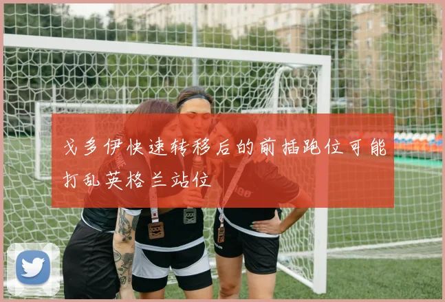 戈多伊快速转移后的前插跑位可能打乱英格兰站位