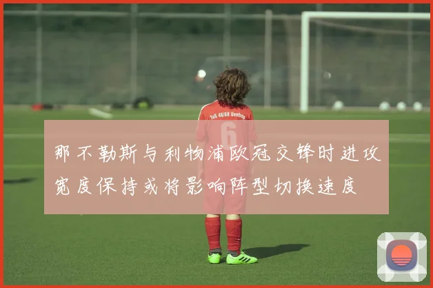 那不勒斯与利物浦欧冠交锋时进攻宽度保持或将影响阵型切换速度