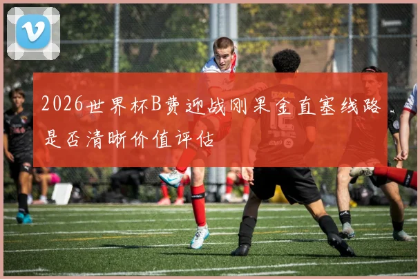 2026世界杯B费迎战刚果金直塞线路是否清晰价值评估