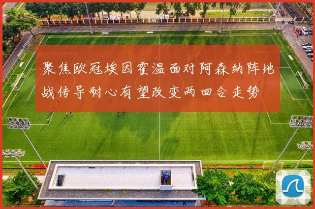 聚焦欧冠埃因霍温面对阿森纳阵地战传导耐心有望改变两回合走势