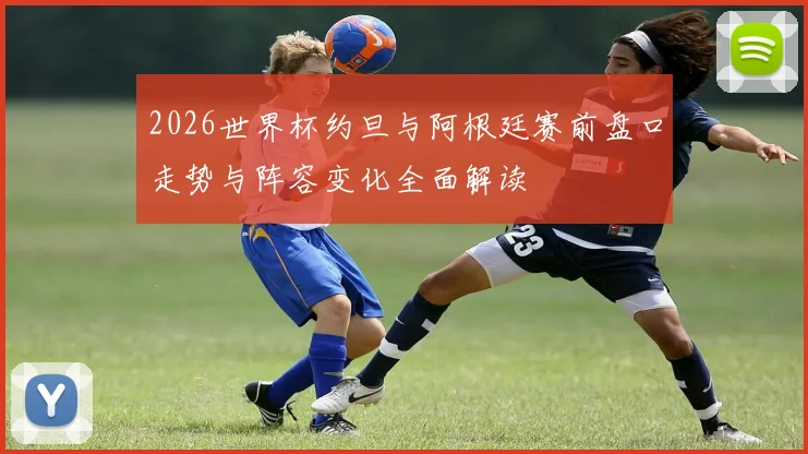 2026世界杯约旦与阿根廷赛前盘口走势与阵容变化全面解读