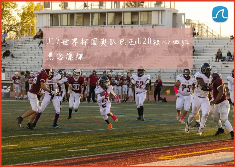 U17世界杯国奥队巴西U20核心回归悬念爆棚