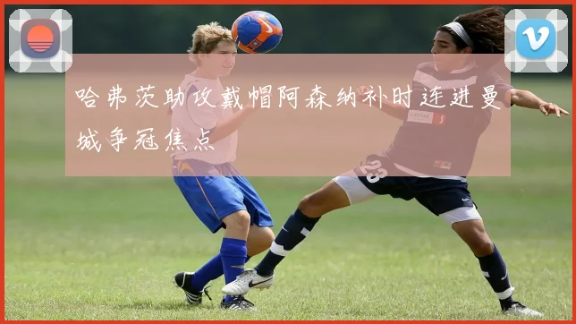哈弗茨助攻戴帽阿森纳补时连进曼城争冠焦点