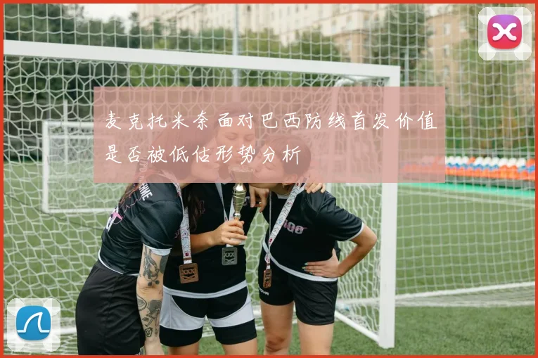 麦克托米奈面对巴西防线首发价值是否被低估形势分析