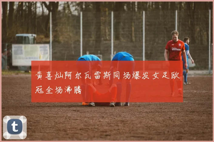黄喜灿阿尔瓦雷斯同场爆发女足欧冠全场沸腾