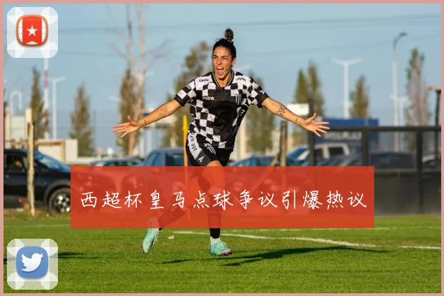 西超杯皇马点球争议引爆热议