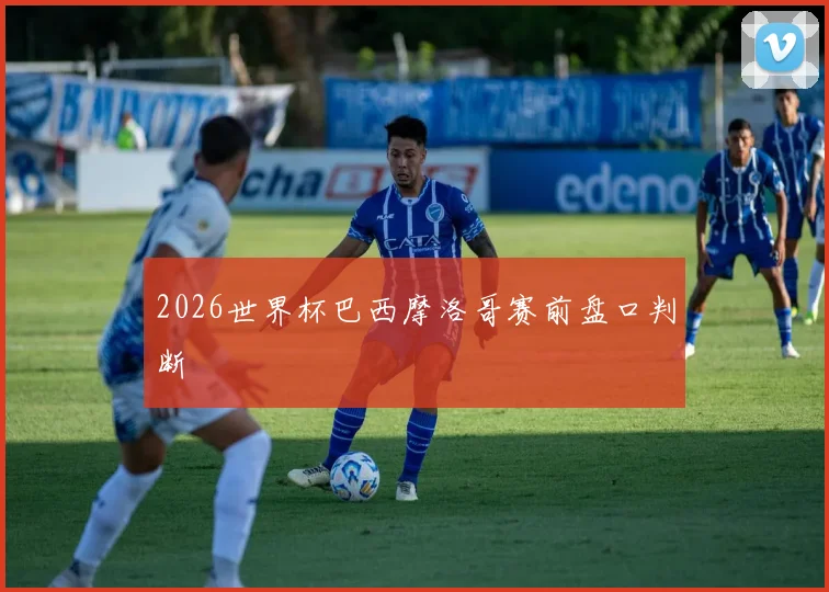 2026世界杯巴西摩洛哥赛前盘口判断