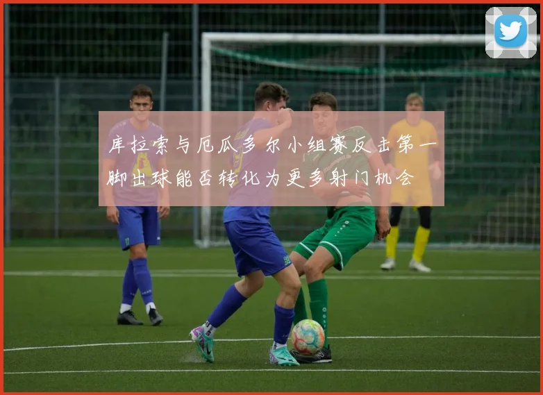 库拉索与厄瓜多尔小组赛反击第一脚出球能否转化为更多射门机会