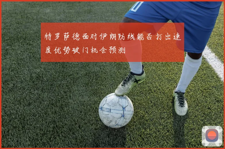 特罗萨德面对伊朗防线能否打出速度优势破门机会预测