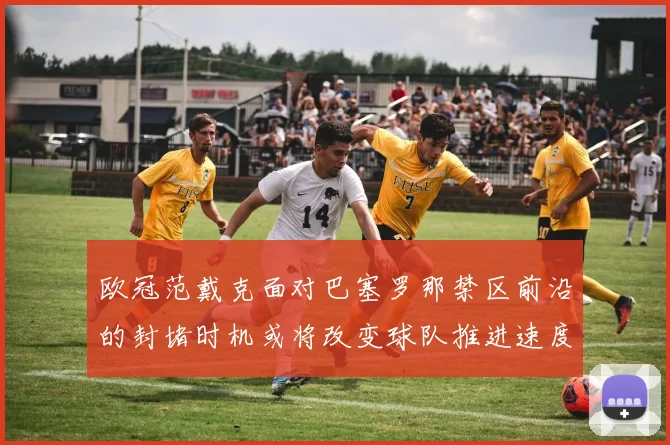 欧冠范戴克面对巴塞罗那禁区前沿的封堵时机或将改变球队推进速度