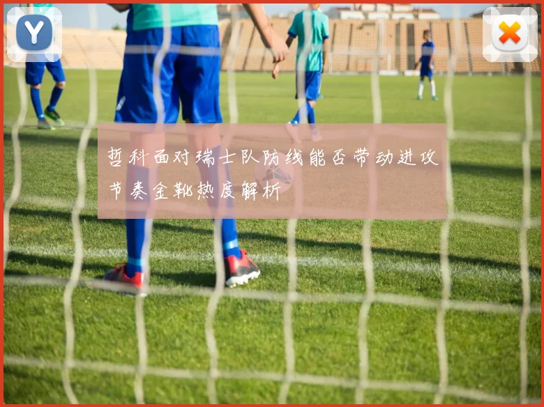 哲科面对瑞士队防线能否带动进攻节奏金靴热度解析