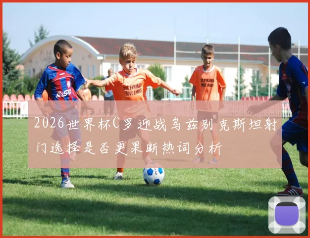 2026世界杯C罗迎战乌兹别克斯坦射门选择是否更果断热词分析
